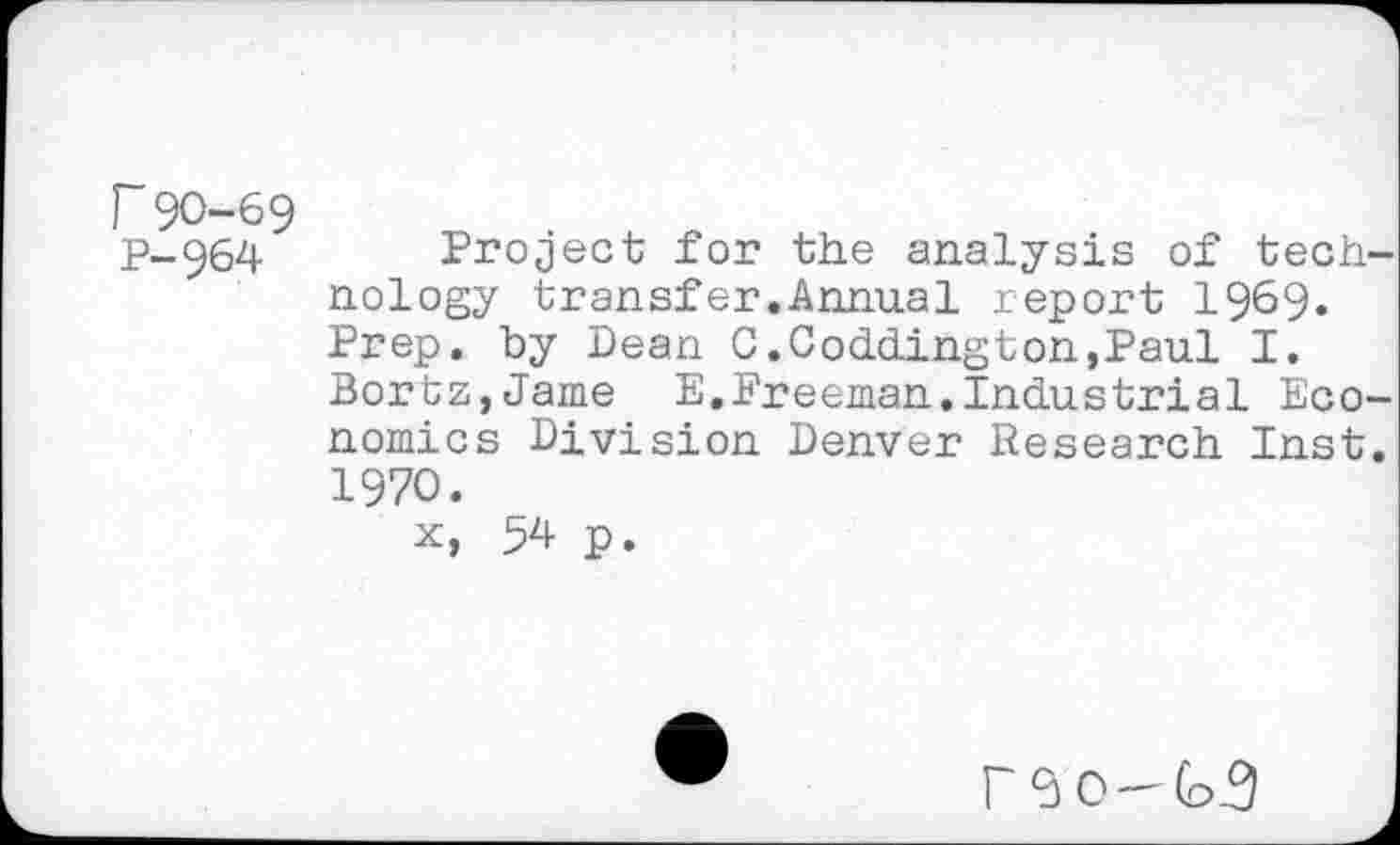 ﻿r 90-69
P-964 Project for the analysis of tech nology transfer.Annual report 1969. Prep, by Dean C.Coddington,Paul I.
Bortz,Jame E,Freeman.Industrial Eco nomics Division Denver Research Inst 1970.
x, 54 p.
r<3 0-(o3